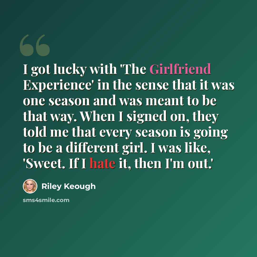 “I got lucky with 'The Girlfriend Experience' in the sense that it was one season and was meant to be that way. When I signed on, they told me that every season is going to be a different girl. I was like, 'Sweet. If I hate it, then I'm out.'” quote by Riley Keough