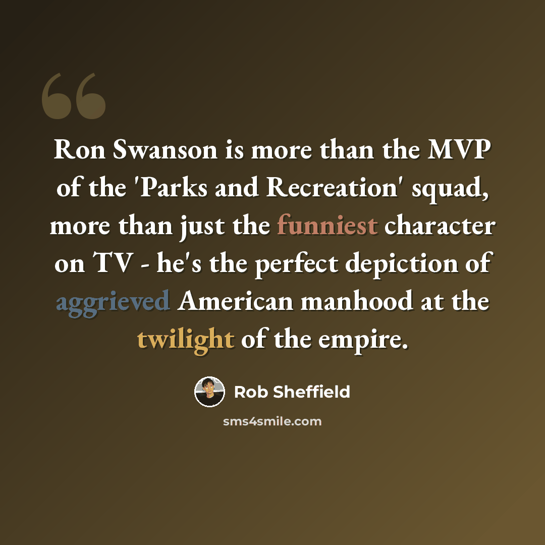 “Ron Swanson is more than the MVP of the 'Parks and Recreation' squad, more than just the funniest character on TV - he's the perfect depiction of aggrieved American manhood at the twilight of the empire.” quote by Rob Sheffield