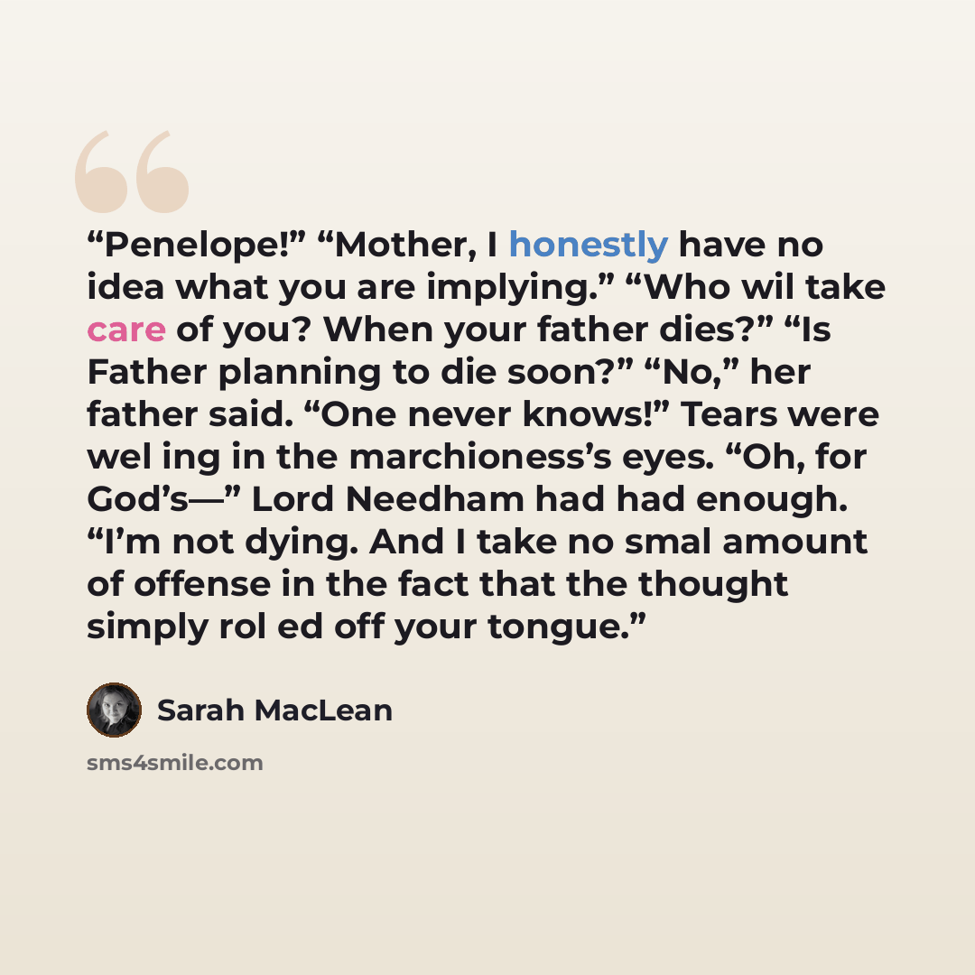 “Penelope!” “Mother, I honestly have no idea what you are implying.” “Who wil take care of you? When your father dies?” “Is Father planning to die soon?” “No,” her father said. “One never knows!” Tears were wel ing in the marchioness’s eyes. “Oh, for God’s—” Lord Needham had had enough. “I’m not…” quote by Sarah MacLean