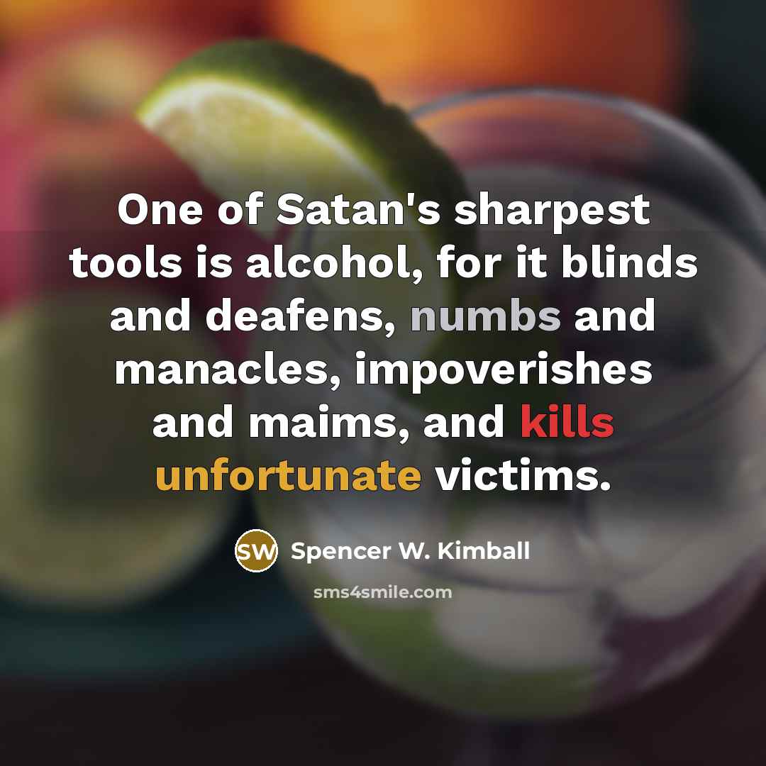 “One of Satan's sharpest tools is alcohol, for it blinds and deafens, numbs and manacles, impoverishes and maims, and kills unfortunate victims.” quote by Spencer W. Kimball