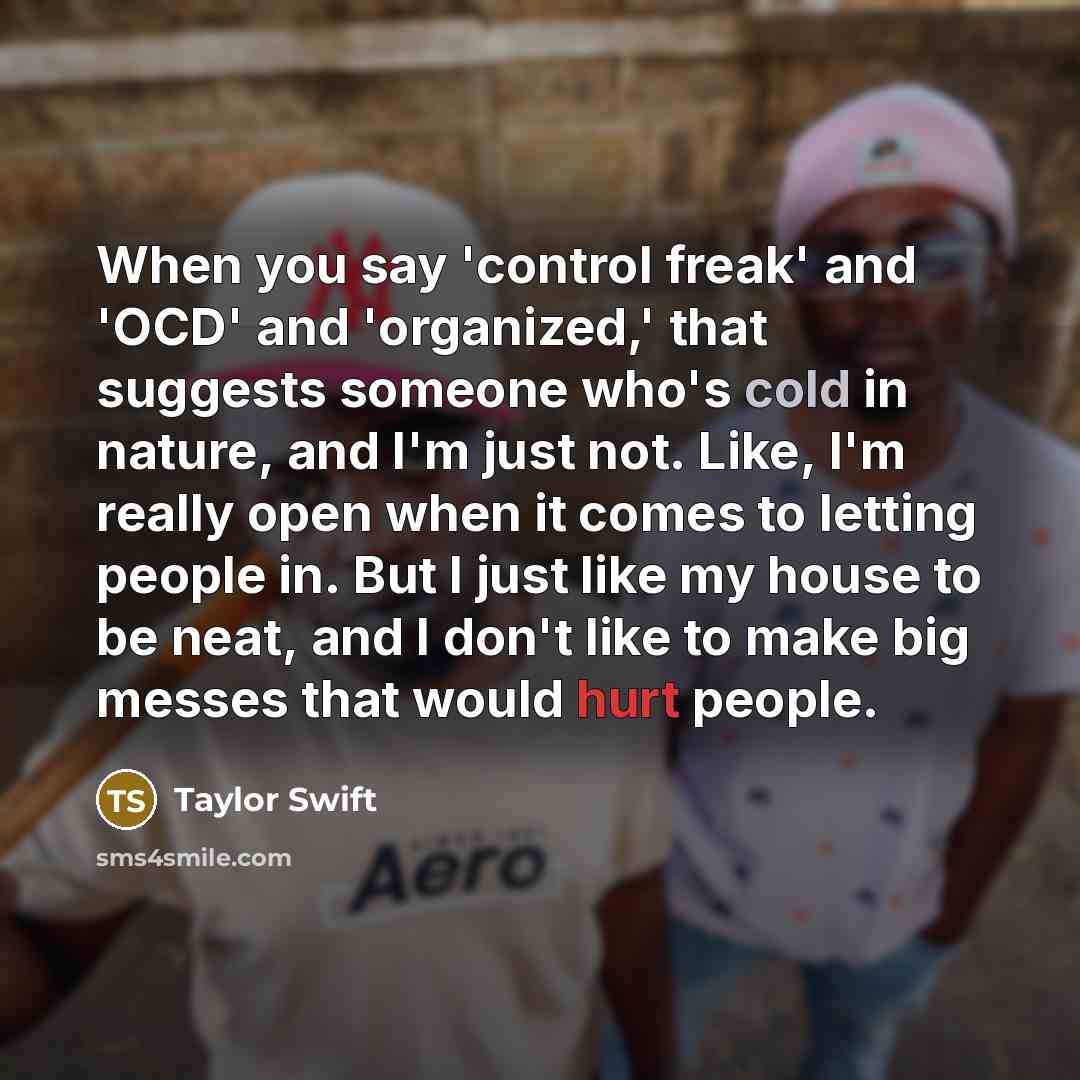 “When you say 'control freak' and 'OCD' and 'organized,' that suggests someone who's cold in nature, and I'm just not. Like, I'm really open when it comes to letting people in. But I just like my house to be neat, and I don't like to make big messes that would hurt people.” quote by Taylor Swift
