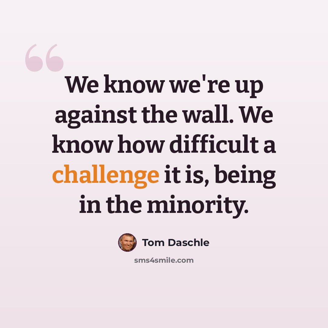 “We know we're up against the wall. We know how difficult a challenge it is, being in the minority.” quote by Tom Daschle