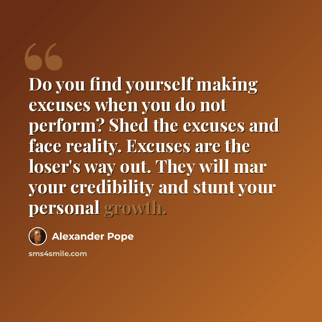 “Do you find yourself making excuses when you do not perform? Shed the excuses and face reality. Excuses are the loser's way out. They will mar your credibility and stunt your personal growth.” quote by Alexander Pope