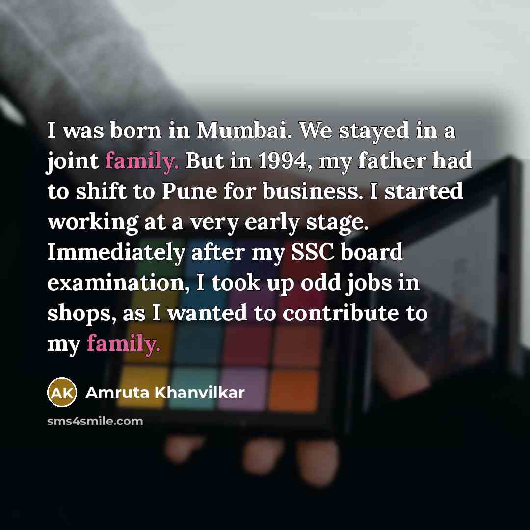 “I was born in Mumbai. We stayed in a joint family. But in 1994, my father had to shift to Pune for business. I started working at a very early stage. Immediately after my SSC board examination, I took up odd jobs in shops, as I wanted to contribute to my family.” quote by Amruta Khanvilkar