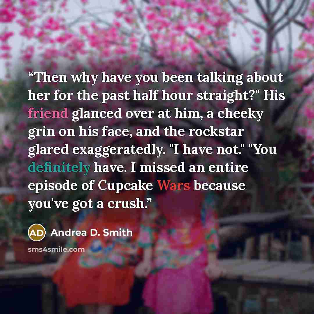 “Then why have you been talking about her for the past half hour straight?" His friend glanced over at him, a cheeky grin on his face, and the rockstar glared exaggeratedly. "I have not." "You definitely have. I missed an entire episode of Cupcake Wars because you've got a crush.” quote by Andrea D. Smith