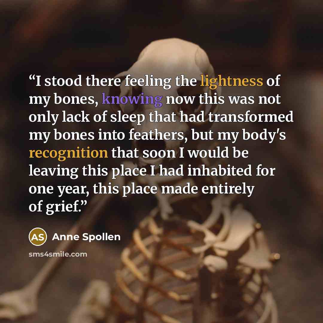 “I stood there feeling the lightness of my bones, knowing now this was not only lack of sleep that had transformed my bones into feathers, but my body's recognition that soon I would be leaving this place I had inhabited for one year, this place made entirely of grief.” quote by Anne Spollen