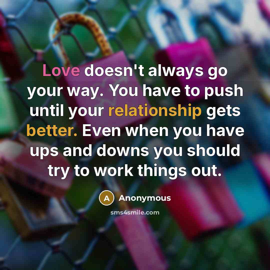 “Love doesn't always go your way. You have to push until your relationship gets better. Even when you have ups and downs you should try to work things out.” quote by Anonymous