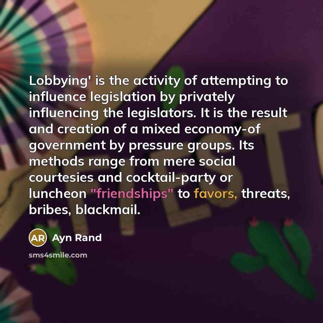 “Lobbying' is the activity of attempting to influence legislation by privately influencing the legislators. It is the result and creation of a mixed economy-of government by pressure groups. Its methods range from mere social courtesies and cocktail-party or luncheon "friendships" to favors…” quote by Ayn Rand