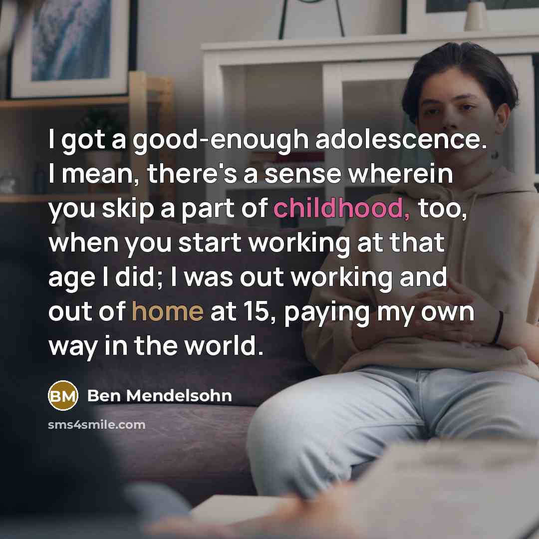 “I got a good-enough adolescence. I mean, there's a sense wherein you skip a part of childhood, too, when you start working at that age I did; I was out working and out of home at 15, paying my own way in the world.” quote by Ben Mendelsohn