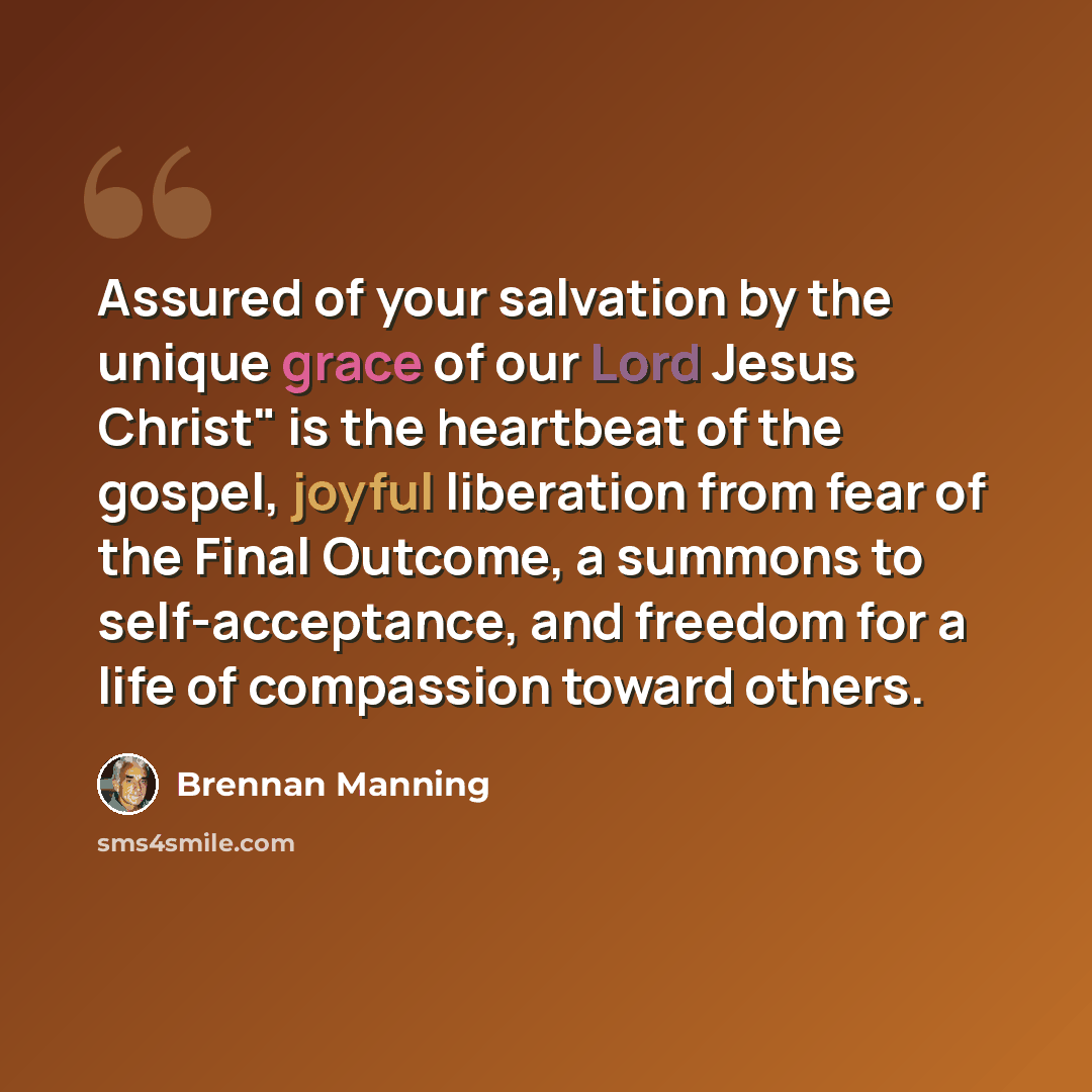 “Assured of your salvation by the unique grace of our Lord Jesus Christ" is the heartbeat of the gospel, joyful liberation from fear of the Final Outcome, a summons to self-acceptance, and freedom for a life of compassion toward others.” quote by Brennan Manning
