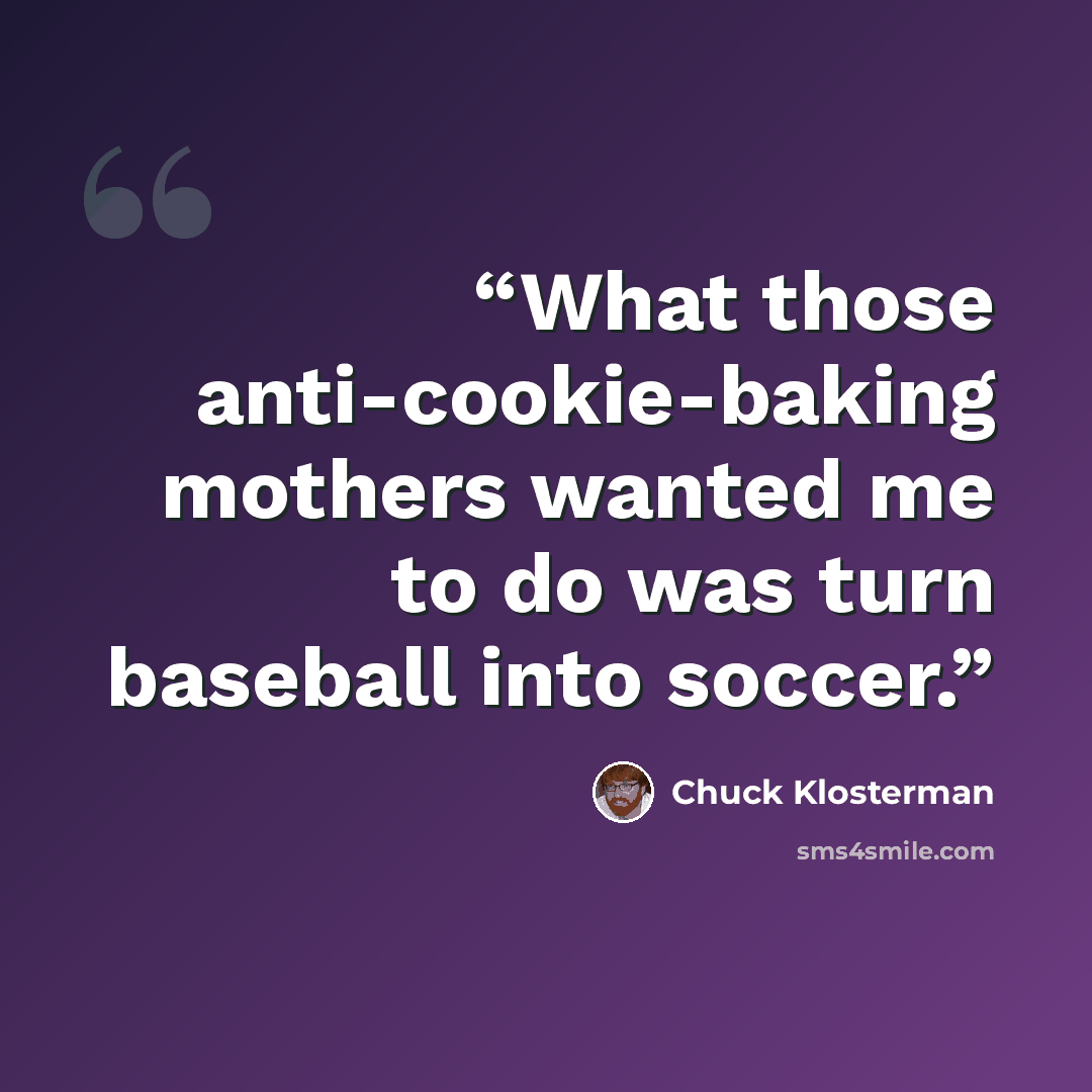 “What those anti-cookie-baking mothers wanted me to do was turn baseball into soccer.” quote by Chuck Klosterman