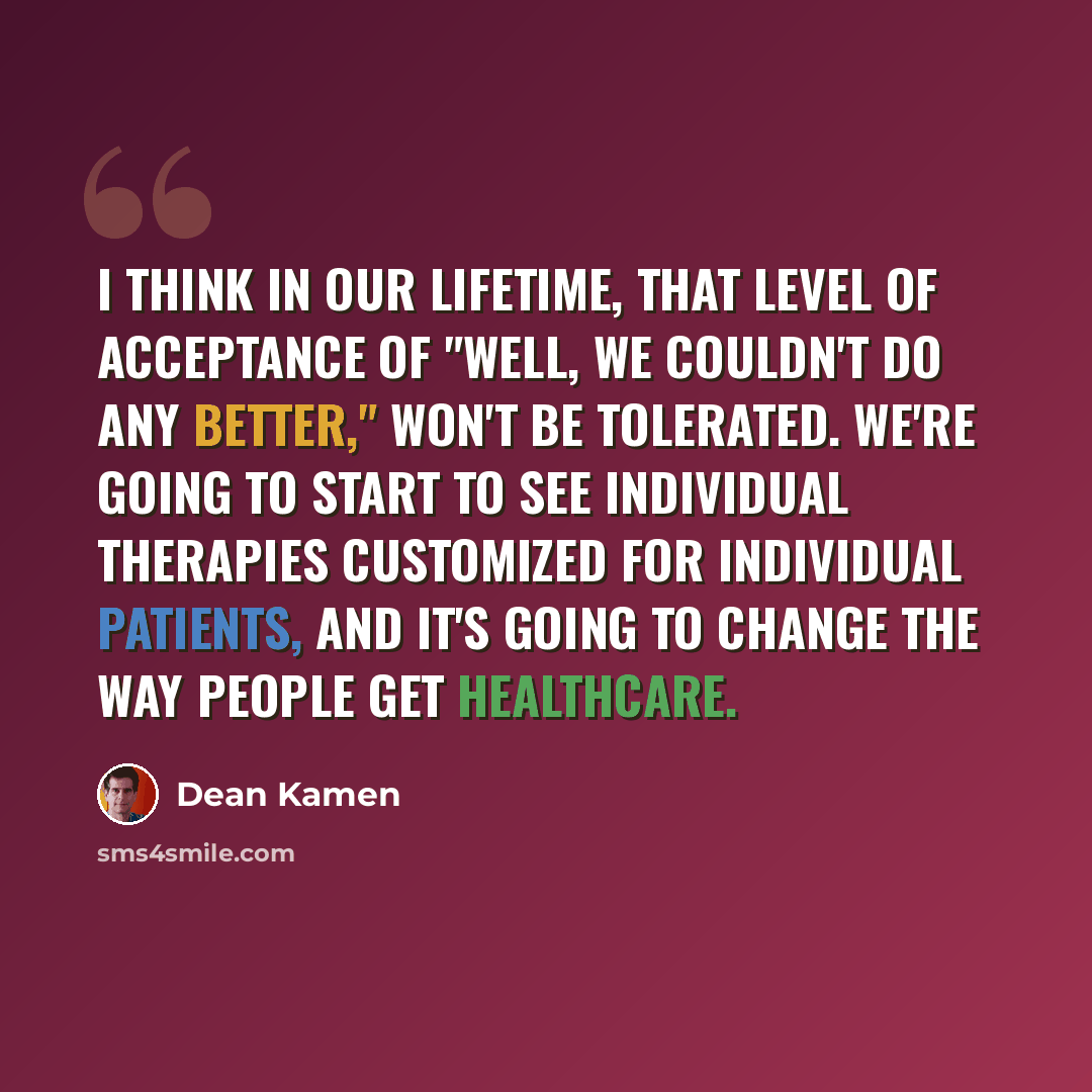 “I think in our lifetime, that level of acceptance of "well, we couldn't do any better," won't be tolerated. We're going to start to see individual therapies customized for individual patients, and it's going to change the way people get healthcare.” quote by Dean Kamen