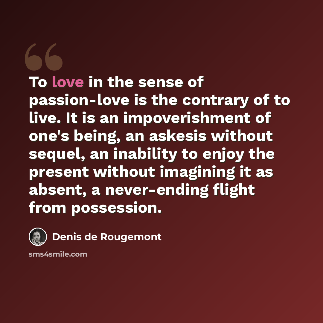 “To love in the sense of passion-love is the contrary of to live. It is an impoverishment of one's being, an askesis without sequel, an inability to enjoy the present without imagining it as absent, a never-ending flight from possession.” quote by Denis de Rougemont