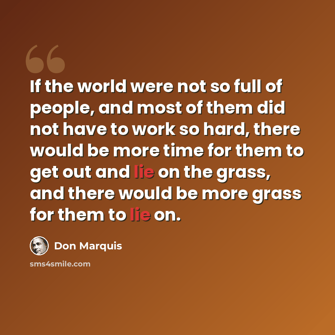 “If the world were not so full of people, and most of them did not have to work so hard, there would be more time for them to get out and lie on the grass, and there would be more grass for them to lie on.” quote by Don Marquis