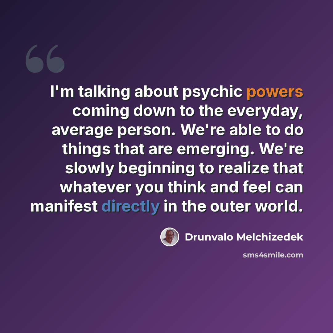 “I'm talking about psychic powers coming down to the everyday, average person. We're able to do things that are emerging. We're slowly beginning to realize that whatever you think and feel can manifest directly in the outer world.” quote by Drunvalo Melchizedek