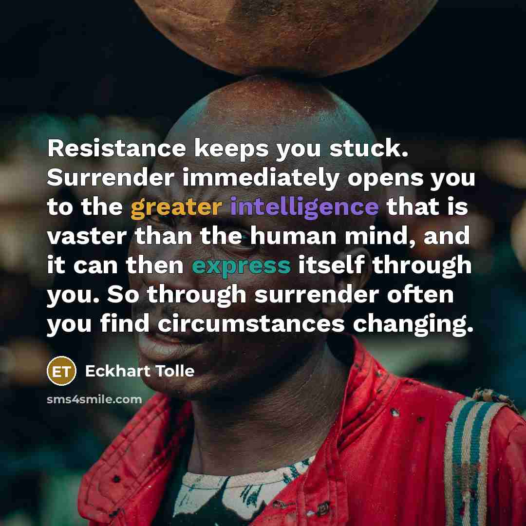 “Resistance keeps you stuck. Surrender immediately opens you to the greater intelligence that is vaster than the human mind, and it can then express itself through you. So through surrender often you find circumstances changing.” quote by Eckhart Tolle