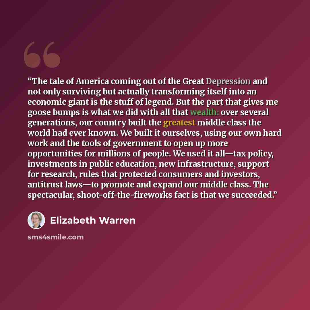 “The tale of America coming out of the Great Depression and not only surviving but actually transforming itself into an economic giant is the stuff of legend. But the part that gives me goose bumps is what we did with all that wealth: over several generations, our country built the greatest middle…” quote by Elizabeth Warren