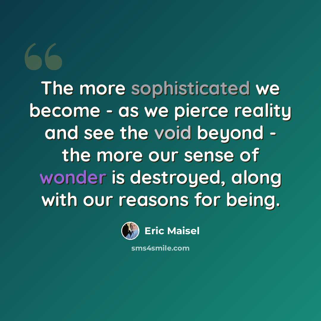 “The more sophisticated we become - as we pierce reality and see the void beyond - the more our sense of wonder is destroyed, along with our reasons for being.” quote by Eric Maisel
