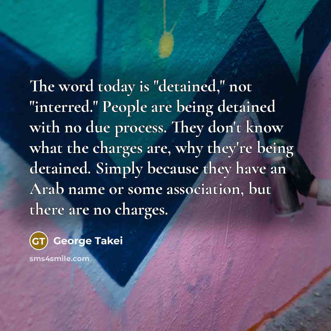 “The word today is "detained," not "interred." People are being detained with no due process. They don't know what the charges are, why they're being detained. Simply because they have an Arab name or some association, but there are no charges.” quote by George Takei