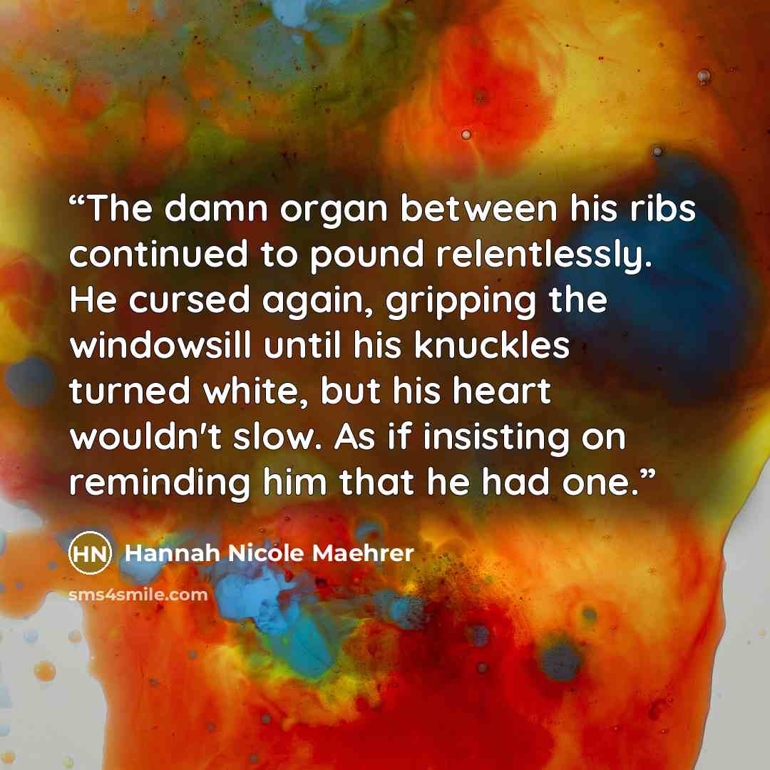 “The damn organ between his ribs continued to pound relentlessly. He cursed again, gripping the windowsill until his knuckles turned white, but his heart wouldn't slow. As if insisting on reminding him that he had one.” quote by Hannah Nicole Maehrer