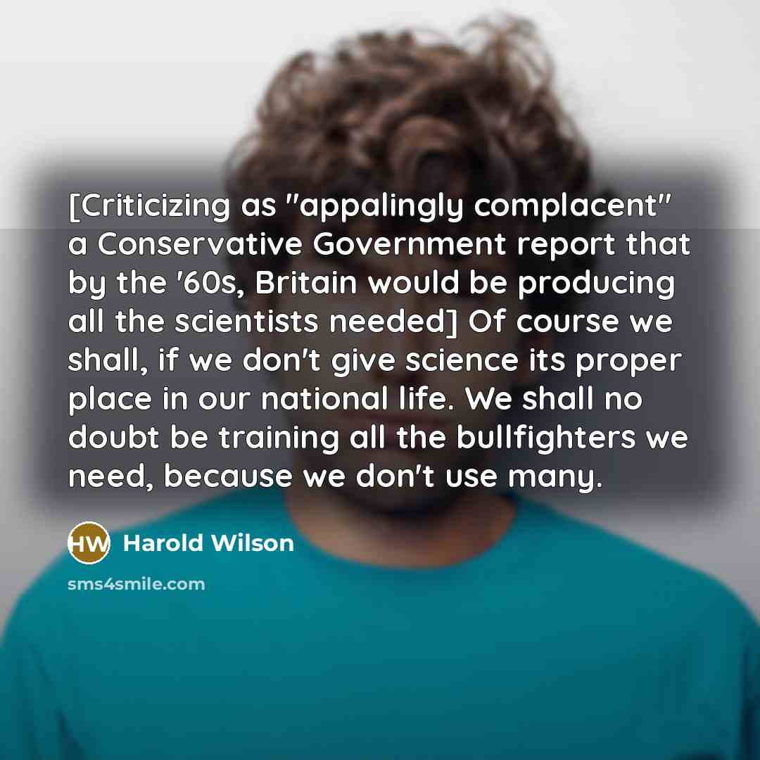 “[Criticizing as "appalingly complacent" a Conservative Government report that by the '60s, Britain would be producing all the scientists needed] Of course we shall, if we don't give science its proper place in our national life. We shall no doubt be training all the bullfighters we need, because…” quote by Harold Wilson