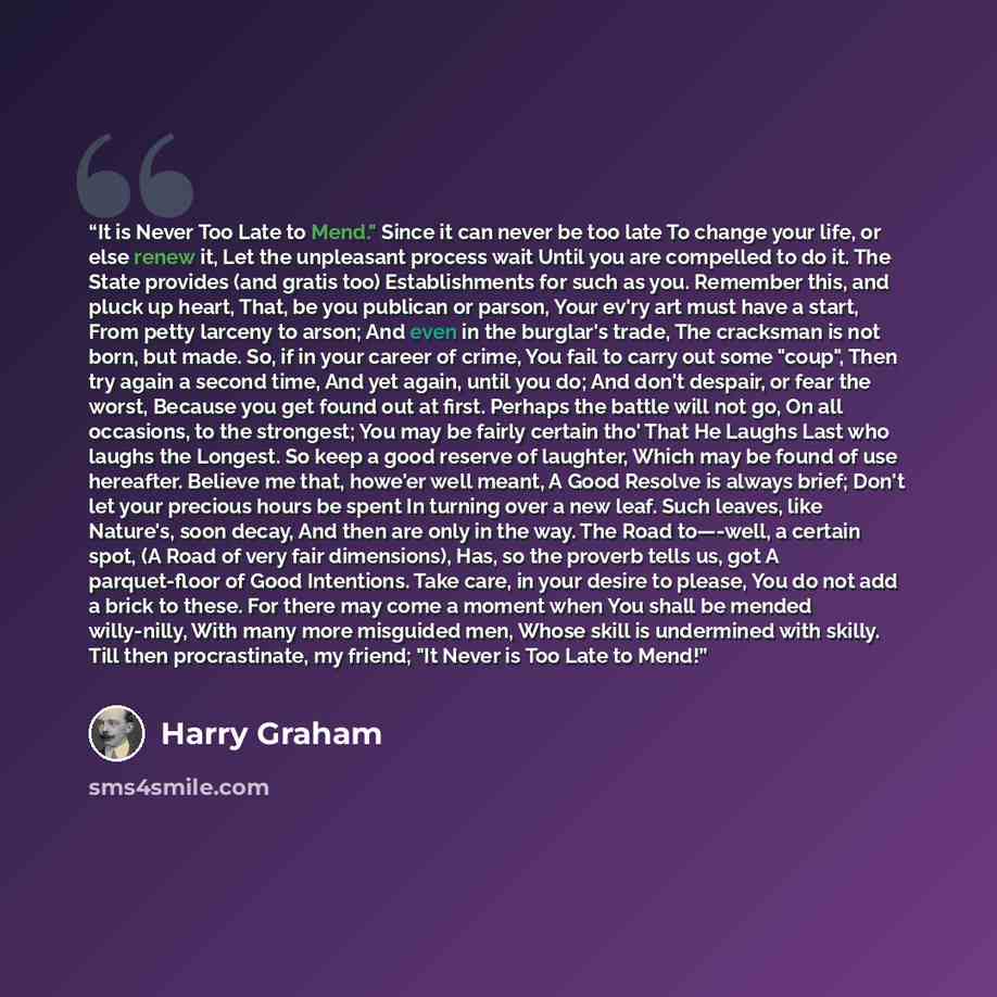 “It is Never Too Late to Mend." Since it can never be too late To change your life, or else renew it, Let the unpleasant process wait Until you are compelled to do it. The State provides (and gratis too) Establishments for such as you. Remember this, and pluck up heart, That, be you publican or…” quote by Harry Graham