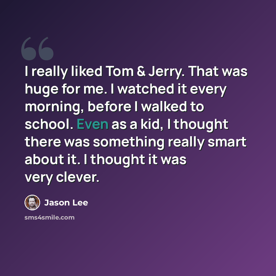 “I really liked Tom & Jerry. That was huge for me. I watched it every morning, before I walked to school. Even as a kid, I thought there was something really smart about it. I thought it was very clever.” quote by Jason Lee