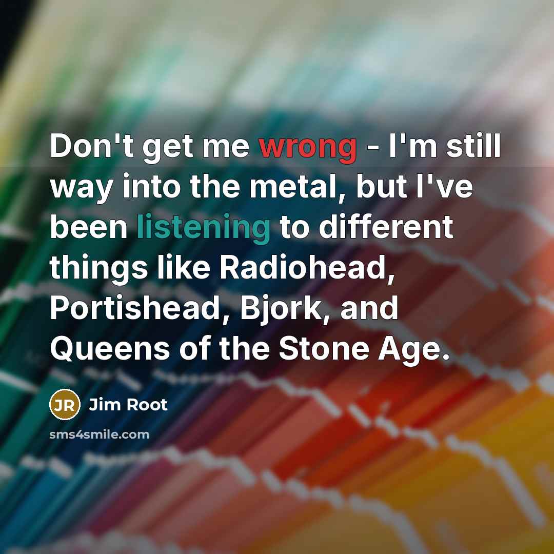“Don't get me wrong - I'm still way into the metal, but I've been listening to different things like Radiohead, Portishead, Bjork, and Queens of the Stone Age.” quote by Jim Root