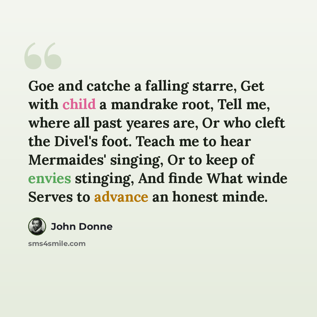 “Goe and catche a falling starre, Get with child a mandrake root, Tell me, where all past yeares are, Or who cleft the Divel's foot. Teach me to hear Mermaides' singing, Or to keep of envies stinging, And finde What winde Serves to advance an honest minde.” quote by John Donne