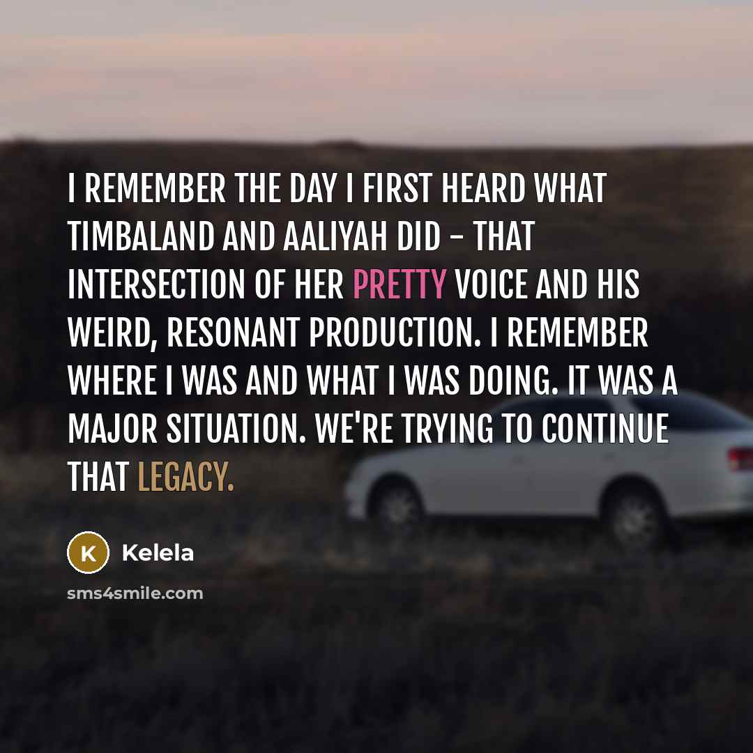 “I remember the day I first heard what Timbaland and Aaliyah did - that intersection of her pretty voice and his weird, resonant production. I remember where I was and what I was doing. It was a major situation. We're trying to continue that legacy.” quote by Kelela