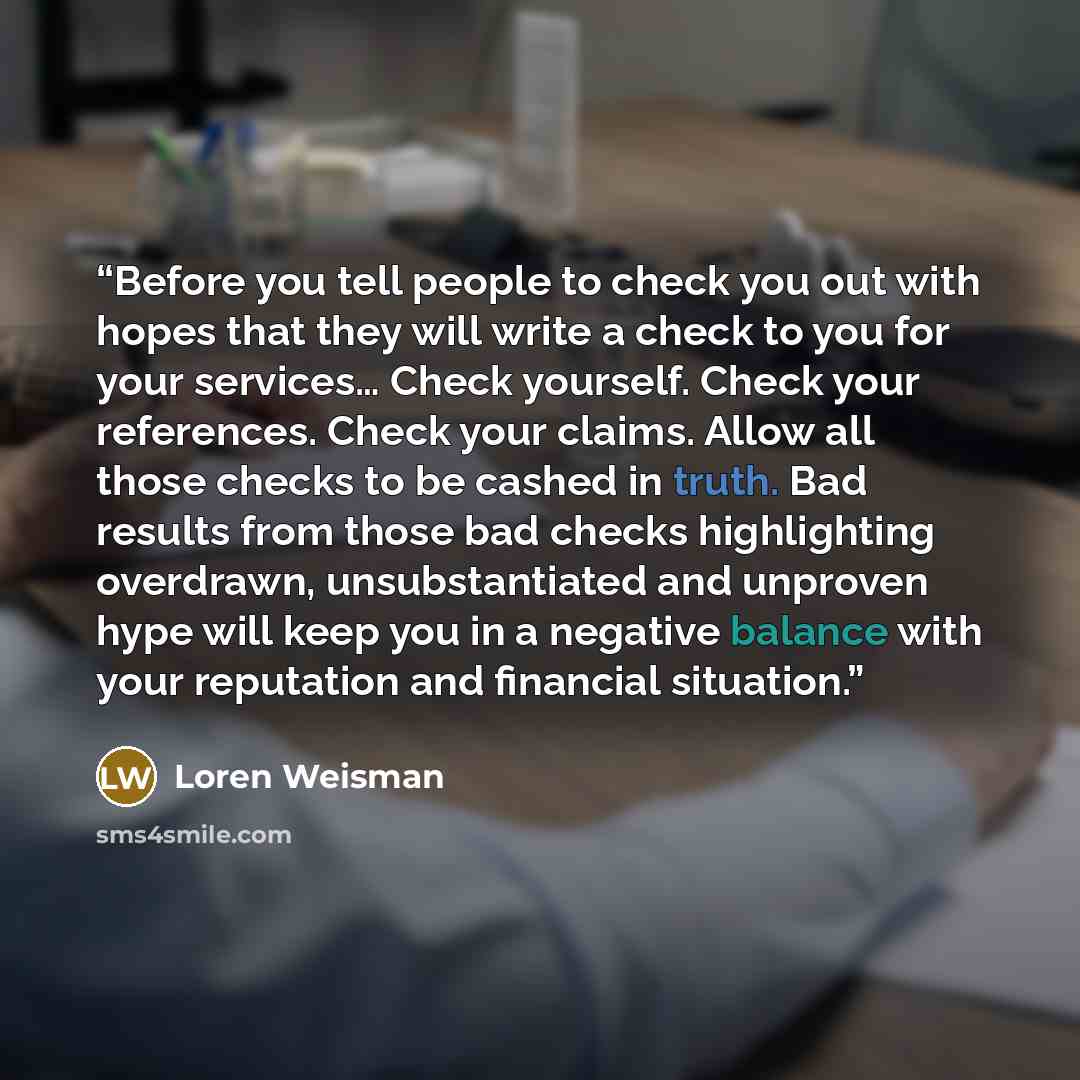 “Before you tell people to check you out with hopes that they will write a check to you for your services… Check yourself. Check your references. Check your claims. Allow all those checks to be cashed in truth. Bad results from those bad checks highlighting overdrawn, unsubstantiated and unproven…” quote by Loren Weisman
