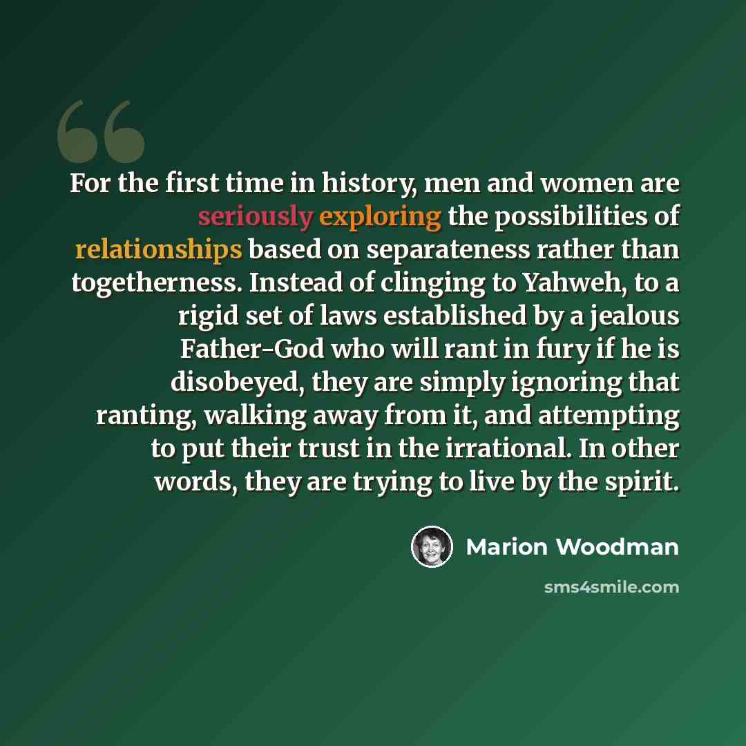“For the first time in history, men and women are seriously exploring the possibilities of relationships based on separateness rather than togetherness. Instead of clinging to Yahweh, to a rigid set of laws established by a jealous Father-God who will rant in fury if he is disobeyed, they are…” quote by Marion Woodman