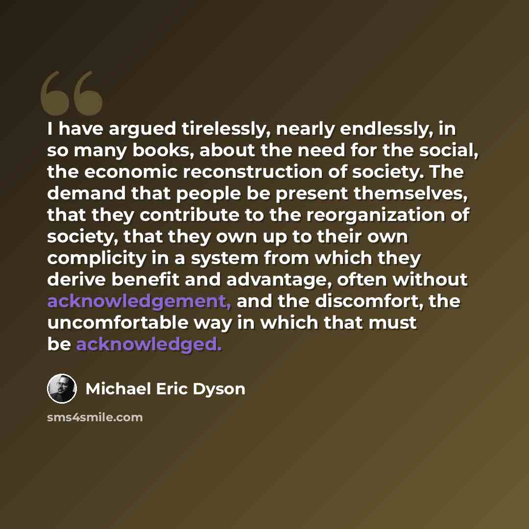 “I have argued tirelessly, nearly endlessly, in so many books, about the need for the social, the economic reconstruction of society. The demand that people be present themselves, that they contribute to the reorganization of society, that they own up to their own complicity in a system from which…” quote by Michael Eric Dyson