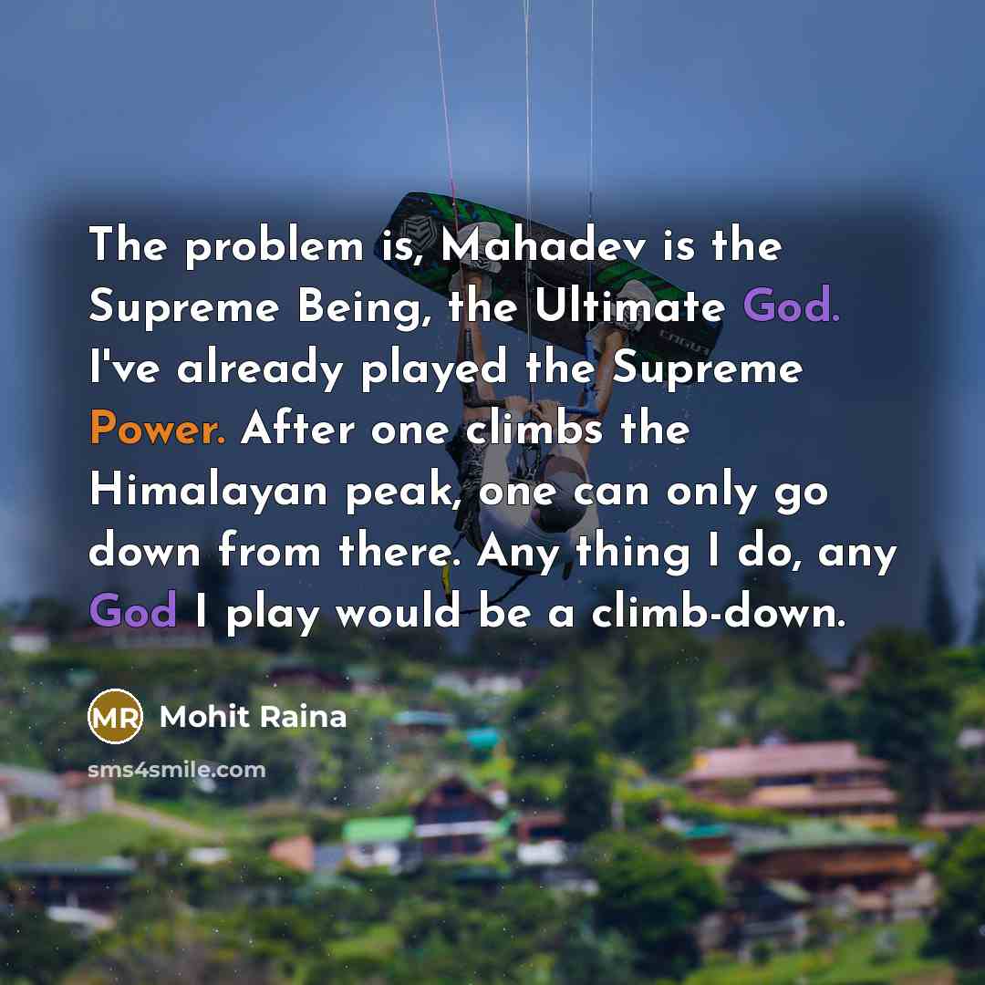 “The problem is, Mahadev is the Supreme Being, the Ultimate God. I've already played the Supreme Power. After one climbs the Himalayan peak, one can only go down from there. Any thing I do, any God I play would be a climb-down.” quote by Mohit Raina