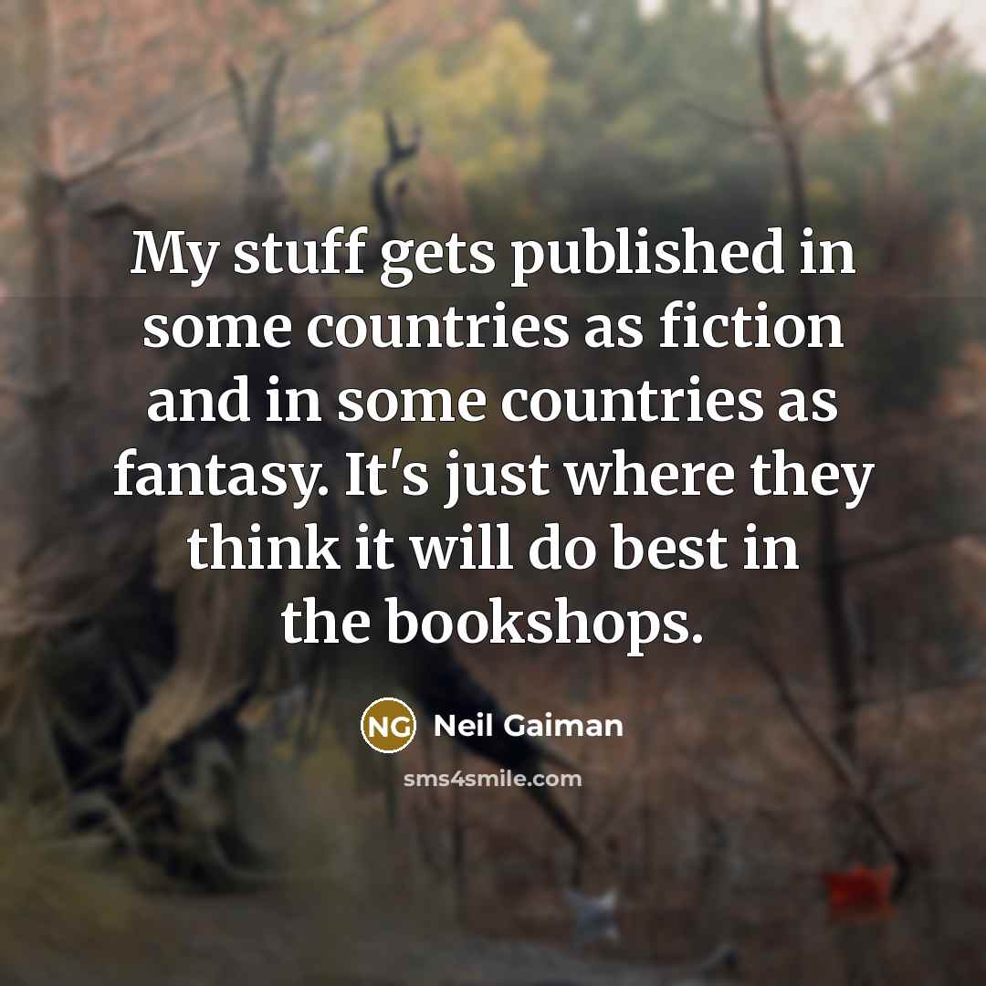 “My stuff gets published in some countries as fiction and in some countries as fantasy. It's just where they think it will do best in the bookshops.” quote by Neil Gaiman