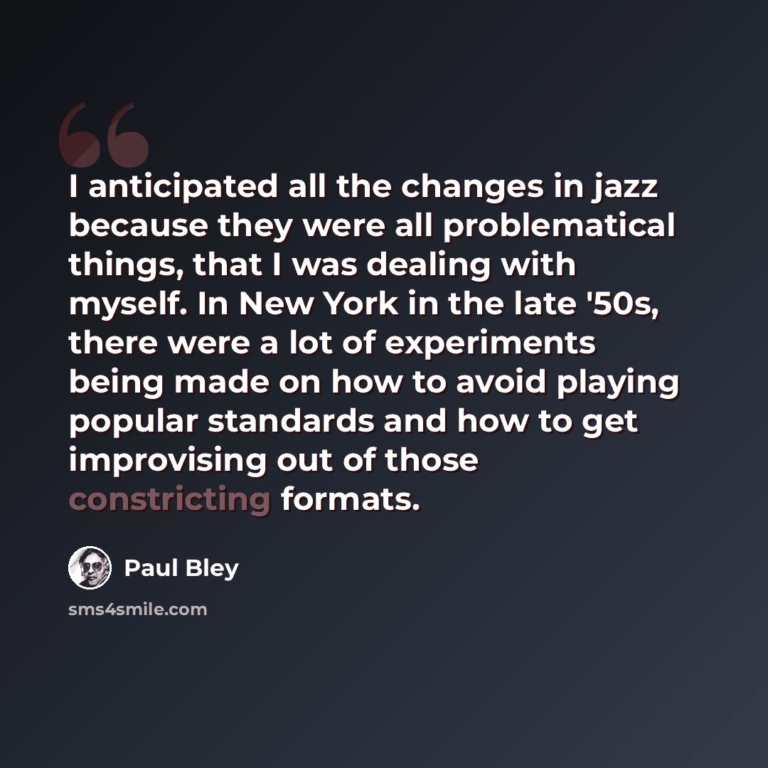 “I anticipated all the changes in jazz because they were all problematical things, that I was dealing with myself. In New York in the late '50s, there were a lot of experiments being made on how to avoid playing popular standards and how to get improvising out of those constricting formats.” quote by Paul Bley