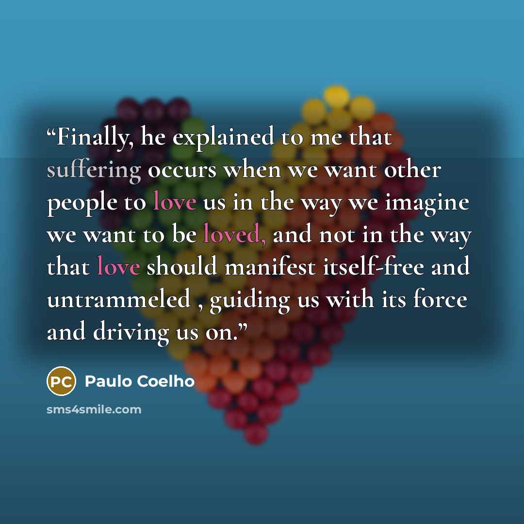 “Finally, he explained to me that suffering occurs when we want other people to love us in the way we imagine we want to be loved, and not in the way that love should manifest itself-free and untrammeled , guiding us with its force and driving us on.” quote by Paulo Coelho