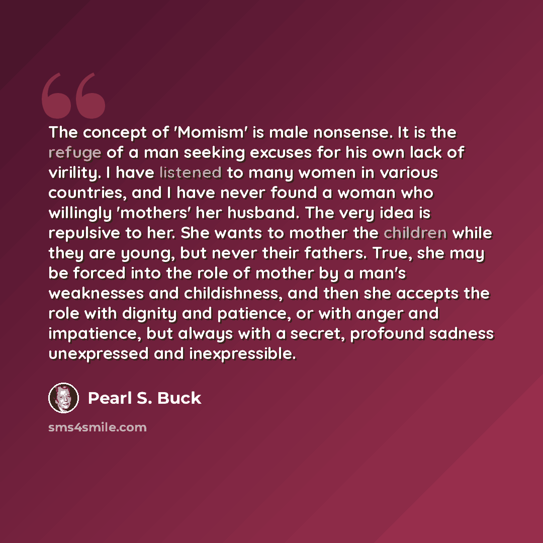“The concept of 'Momism' is male nonsense. It is the refuge of a man seeking excuses for his own lack of virility. I have listened to many women in various countries, and I have never found a woman who willingly 'mothers' her husband. The very idea is repulsive to her. She wants to mother the…” quote by Pearl S. Buck