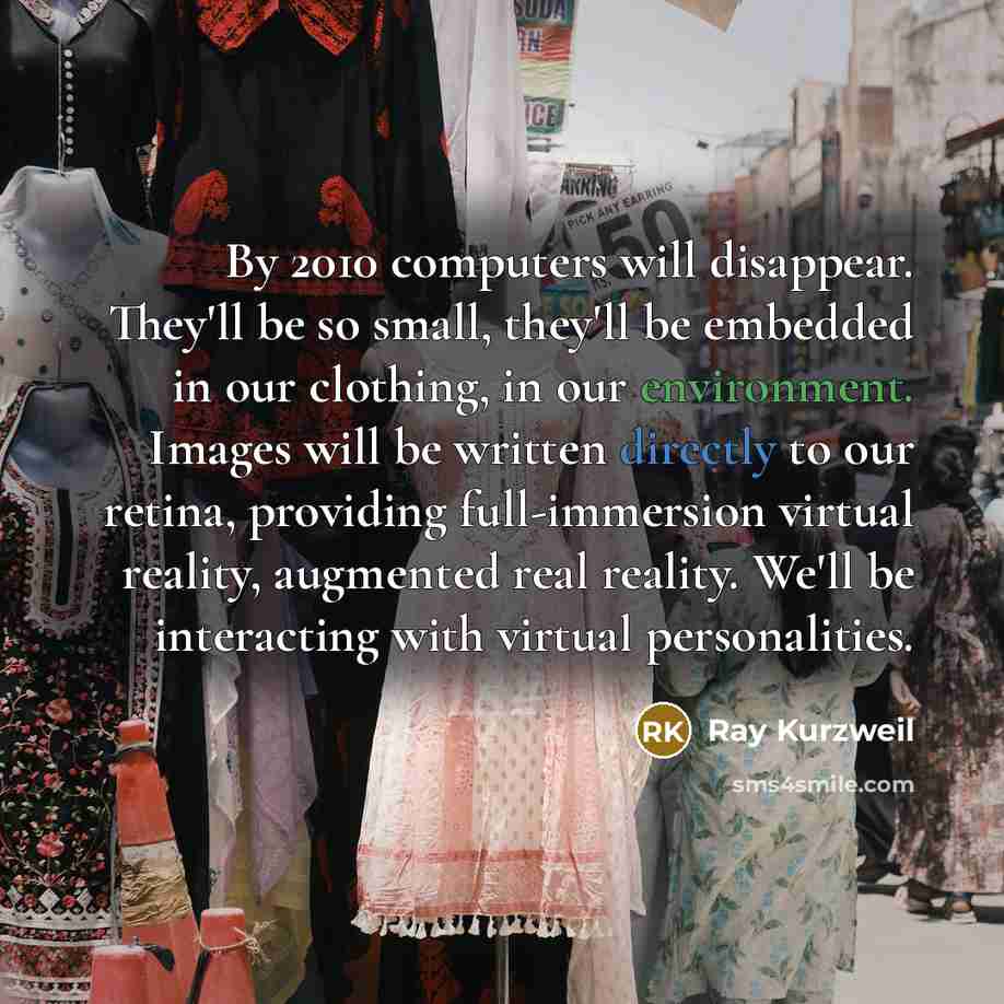 “By 2010 computers will disappear. They'll be so small, they'll be embedded in our clothing, in our environment. Images will be written directly to our retina, providing full-immersion virtual reality, augmented real reality. We'll be interacting with virtual personalities.” quote by Ray Kurzweil