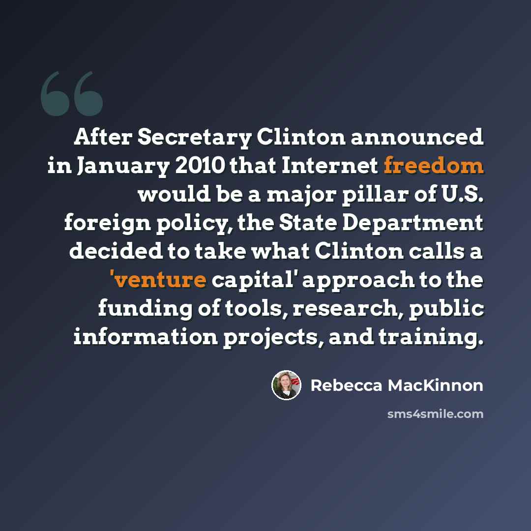 “After Secretary Clinton announced in January 2010 that Internet freedom would be a major pillar of U.S. foreign policy, the State Department decided to take what Clinton calls a 'venture capital' approach to the funding of tools, research, public information projects, and training.” quote by Rebecca MacKinnon