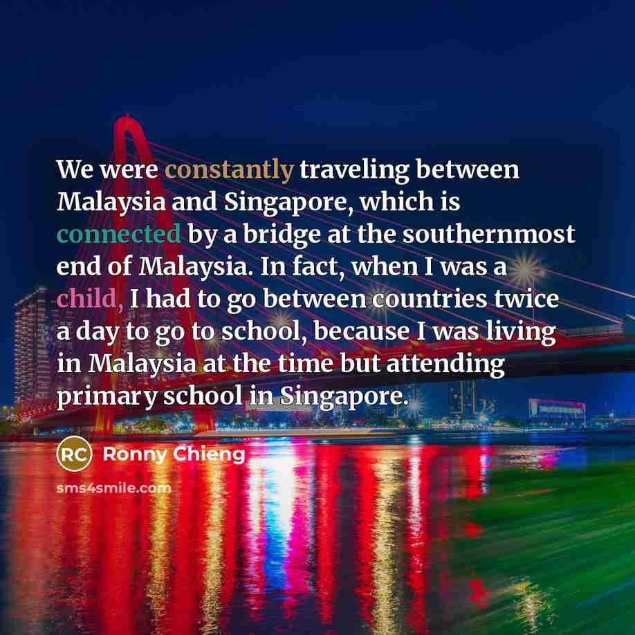 “We were constantly traveling between Malaysia and Singapore, which is connected by a bridge at the southernmost end of Malaysia. In fact, when I was a child, I had to go between countries twice a day to go to school, because I was living in Malaysia at the time but attending primary school in…” quote by Ronny Chieng