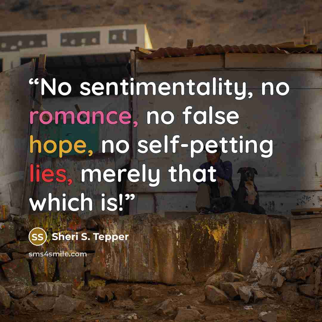 “No sentimentality, no romance, no false hope, no self-petting lies, merely that which is!” quote by Sheri S. Tepper