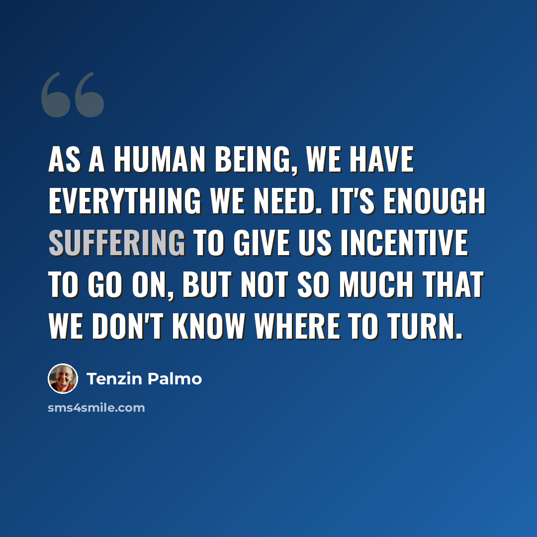 “As a human being, we have everything we need. It's enough suffering to give us incentive to go on, but not so much that we don't know where to turn.” quote by Tenzin Palmo