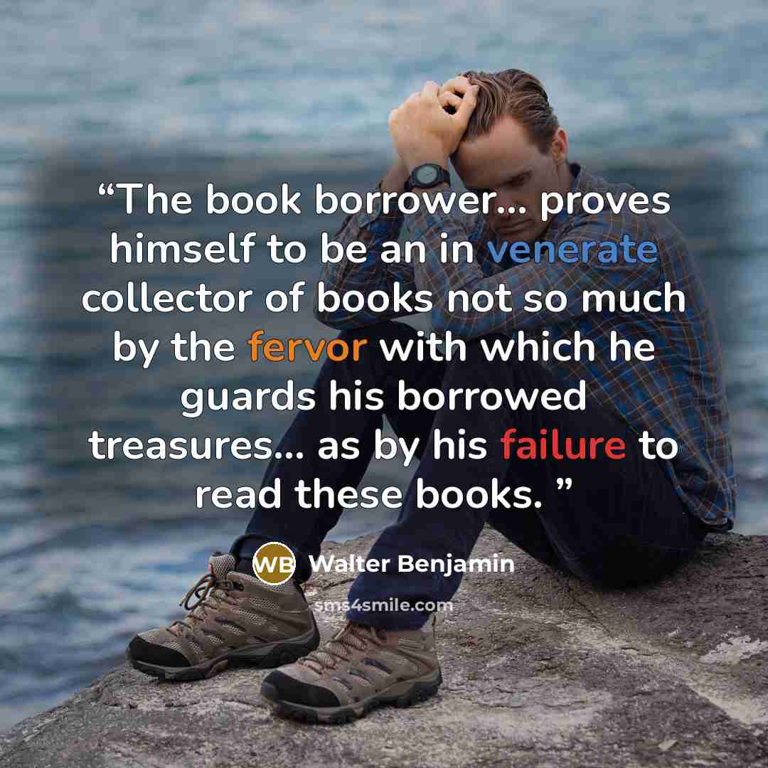 “The book borrower… proves himself to be an in venerate collector of books not so much by the fervor with which he guards his borrowed treasures… as by his failure to read these books.” quote by Walter Benjamin