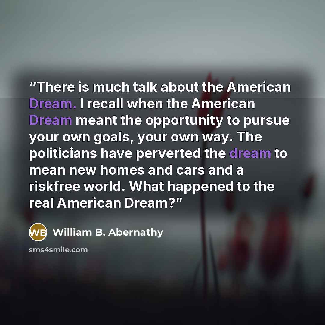“There is much talk about the American Dream. I recall when the American Dream meant the opportunity to pursue your own goals, your own way. The politicians have perverted the dream to mean new homes and cars and a riskfree world. What happened to the real American Dream?” quote by William B. Abernathy