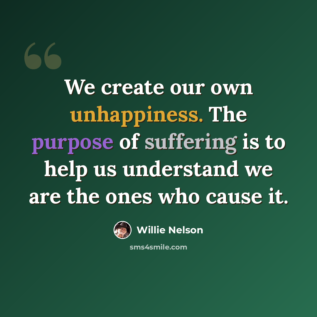 “We create our own unhappiness. The purpose of suffering is to help us understand we are the ones who cause it.” quote by Willie Nelson