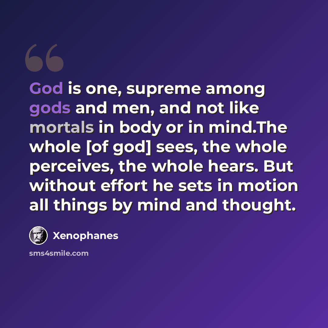 “God is one, supreme among gods and men, and not like mortals in body or in mind.The whole [of god] sees, the whole perceives, the whole hears. But without effort he sets in motion all things by mind and thought.” quote by Xenophanes