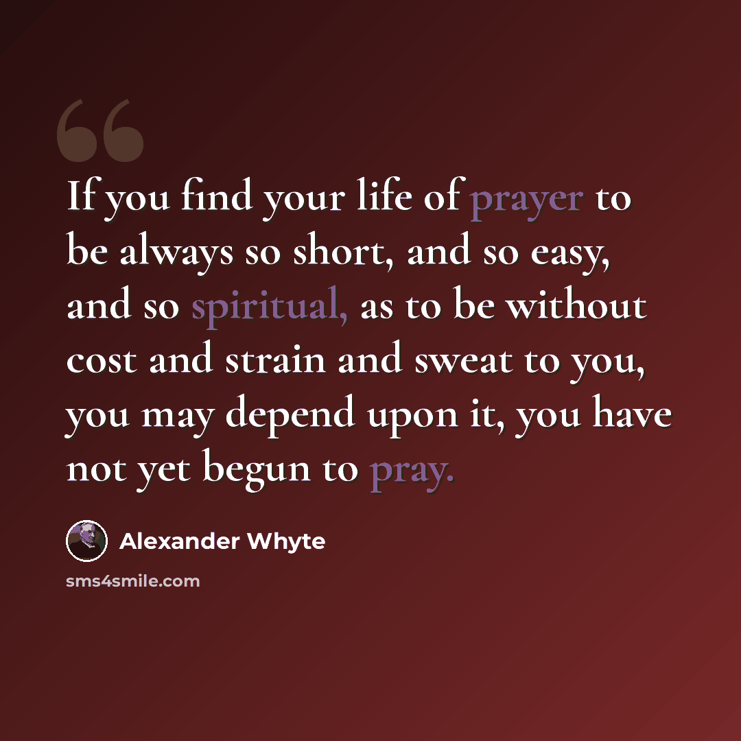 “If you find your life of prayer to be always so short, and so easy, and so spiritual, as to be without cost and strain and sweat to you, you may depend upon it, you have not yet begun to pray.” quote by Alexander Whyte