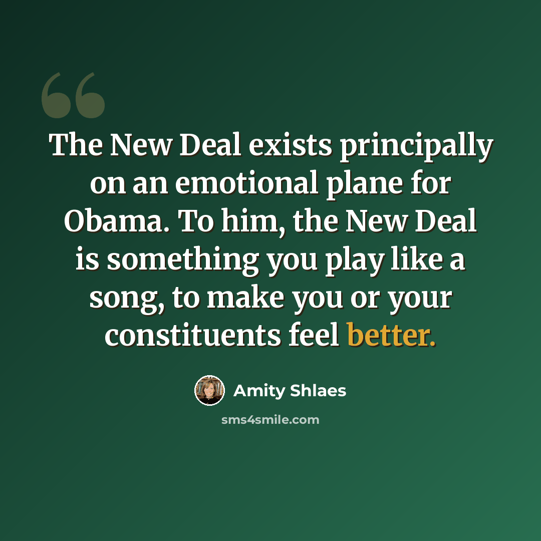 “The New Deal exists principally on an emotional plane for Obama. To him, the New Deal is something you play like a song, to make you or your constituents feel better.” quote by Amity Shlaes
