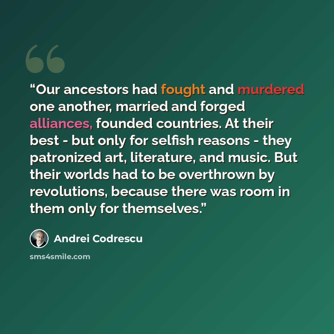 “Our ancestors had fought and murdered one another, married and forged alliances, founded countries. At their best - but only for selfish reasons - they patronized art, literature, and music. But their worlds had to be overthrown by revolutions, because there was room in them only for themselves.” quote by Andrei Codrescu